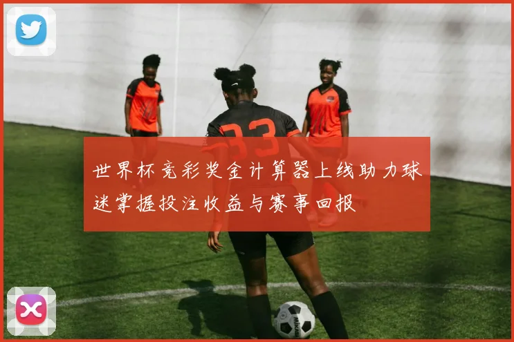 世界杯竞彩奖金计算器上线助力球迷掌握投注收益与赛事回报