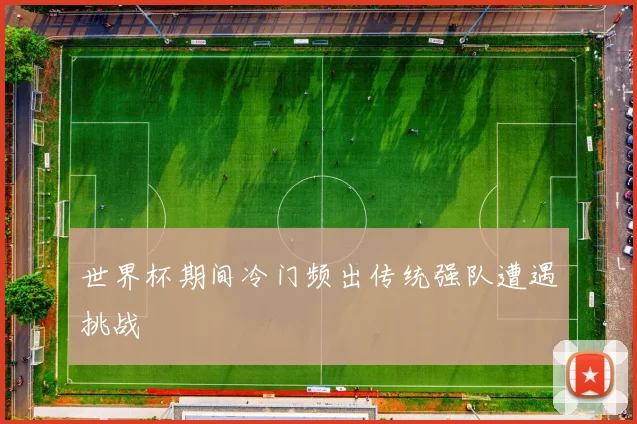 世界杯期间冷门频出传统强队遭遇挑战