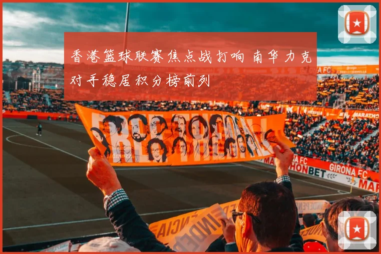 香港篮球联赛焦点战打响 南华力克对手稳居积分榜前列
