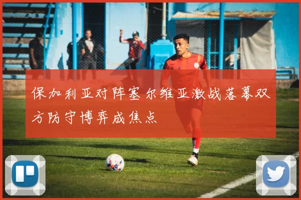 保加利亚对阵塞尔维亚激战落幕双方防守博弈成焦点