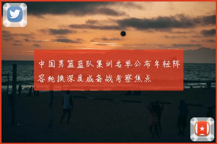 中国男篮蓝队集训名单公布年轻阵容轮换深度成备战考察焦点