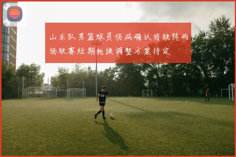 山东队男篮球员伤病确认将缺阵两场联赛短期轮换调整方案待定