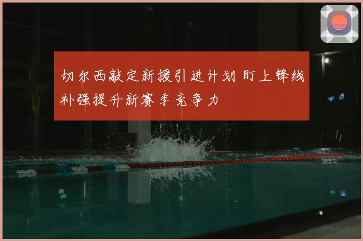 切尔西敲定新援引进计划 盯上锋线补强提升新赛季竞争力