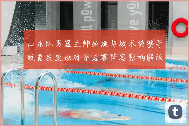 山东队男篮主帅轮换与战术调整导致首发变动对季后赛阵容影响解读