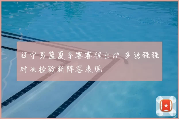 辽宁男篮夏季赛赛程出炉 多场强强对决检验新阵容表现