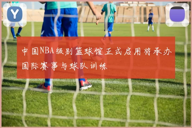中国NBA级别篮球馆正式启用将承办国际赛事与球队训练