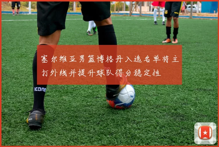 塞尔维亚男篮博格丹入选名单将主打外线并提升球队得分稳定性