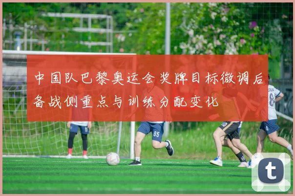 中国队巴黎奥运会奖牌目标微调后备战侧重点与训练分配变化