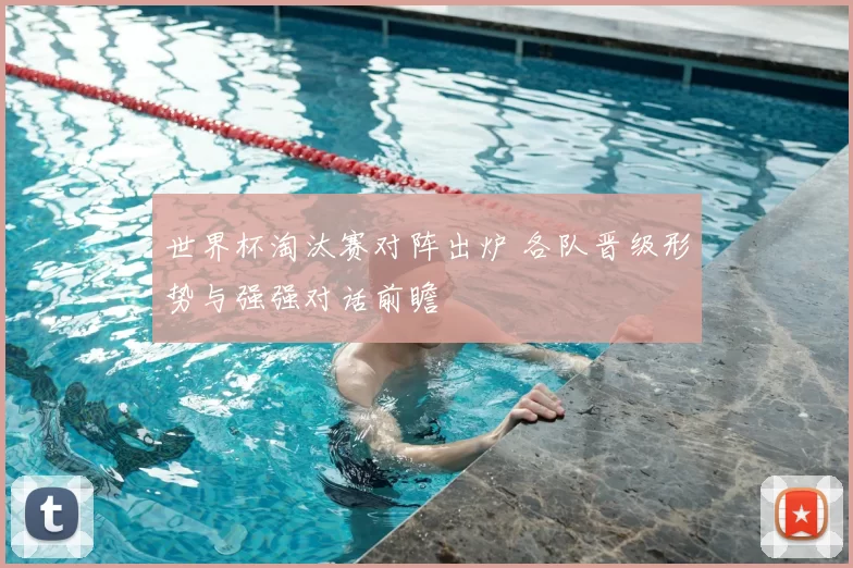 世界杯淘汰赛对阵出炉 各队晋级形势与强强对话前瞻