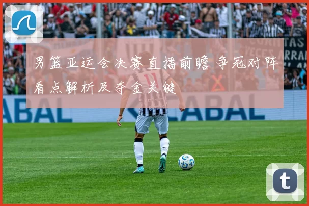 男篮亚运会决赛直播前瞻 争冠对阵看点解析及夺金关键