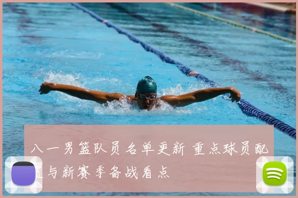 八一男篮队员名单更新 重点球员配置与新赛季备战看点