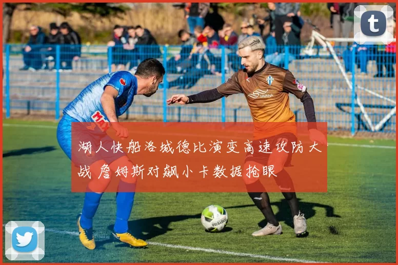 湖人快船洛城德比演变高速攻防大战 詹姆斯对飙小卡数据抢眼