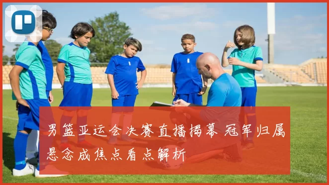 男篮亚运会决赛直播揭幕 冠军归属悬念成焦点看点解析