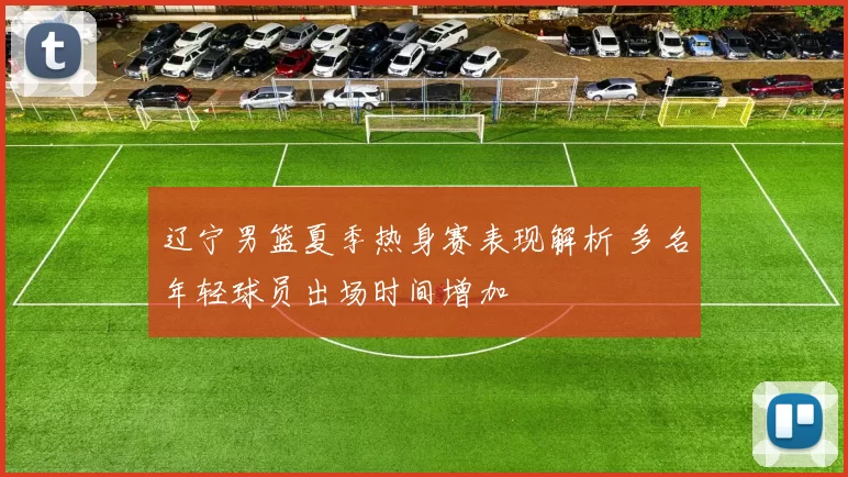 辽宁男篮夏季热身赛表现解析 多名年轻球员出场时间增加