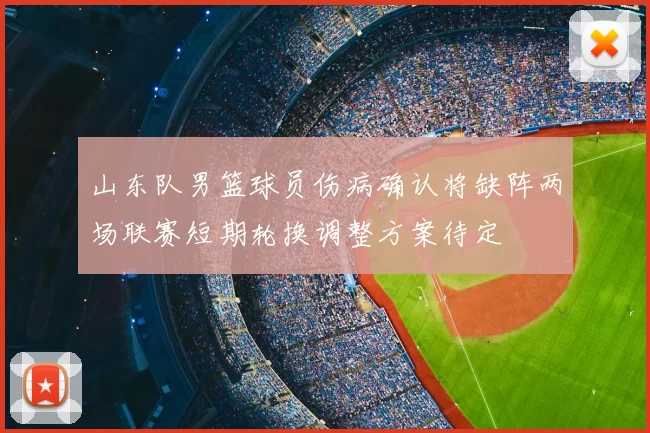 山东队男篮球员伤病确认将缺阵两场联赛短期轮换调整方案待定