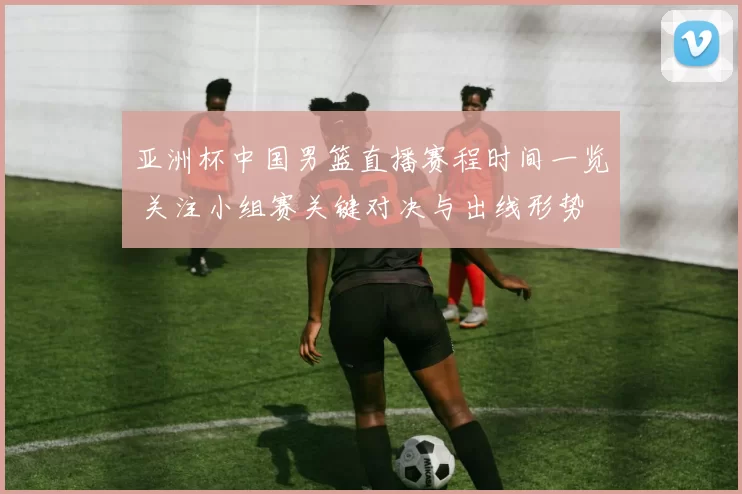 亚洲杯中国男篮直播赛程时间一览 关注小组赛关键对决与出线形势