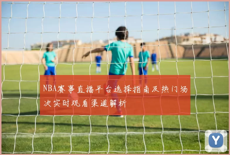 NBA赛事直播平台选择指南及热门场次实时观看渠道解析