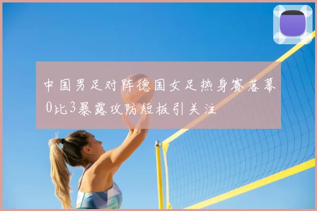 中国男足对阵德国女足热身赛落幕 0比3暴露攻防短板引关注