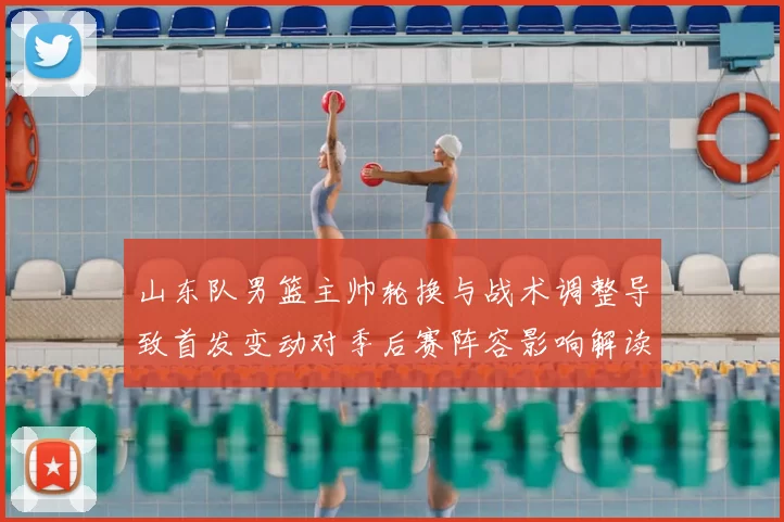 山东队男篮主帅轮换与战术调整导致首发变动对季后赛阵容影响解读