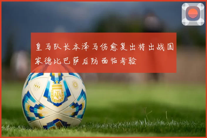 皇马队长本泽马伤愈复出将出战国家德比巴萨后防面临考验