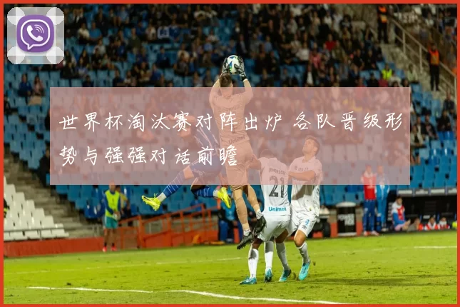 世界杯淘汰赛对阵出炉 各队晋级形势与强强对话前瞻