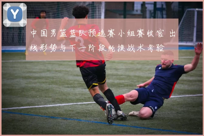 中国男篮蓝队预选赛小组赛收官 出线形势与下一阶段轮换战术考验