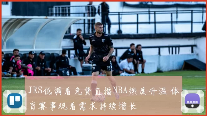 JRS低调看免费直播NBA热度升温 体育赛事观看需求持续增长