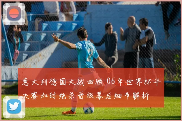 意大利德国大战回顾 06年世界杯半决赛加时绝杀晋级幕后细节解析