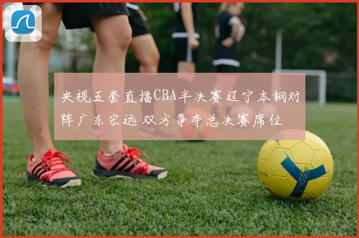 央视五套直播CBA半决赛辽宁本钢对阵广东宏远 双方争夺总决赛席位