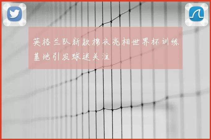 英格兰队新款棉衣亮相世界杯训练基地引发球迷关注