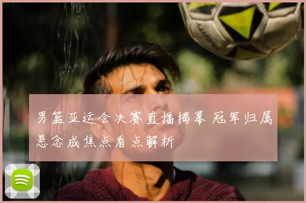 男篮亚运会决赛直播揭幕 冠军归属悬念成焦点看点解析