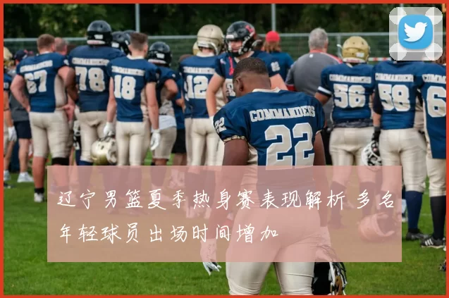 辽宁男篮夏季热身赛表现解析 多名年轻球员出场时间增加