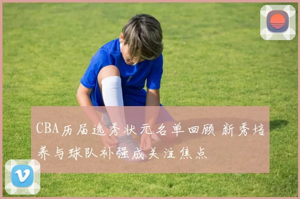 CBA历届选秀状元名单回顾 新秀培养与球队补强成关注焦点