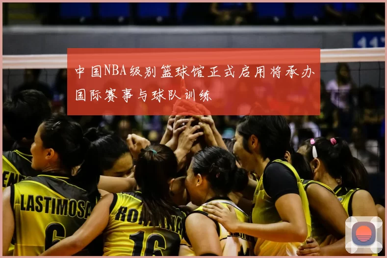 中国NBA级别篮球馆正式启用将承办国际赛事与球队训练