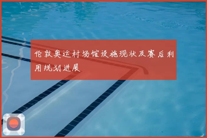 伦敦奥运村场馆设施现状及赛后利用规划进展