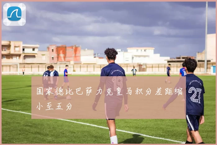 国家德比巴萨力克皇马积分差距缩小至五分