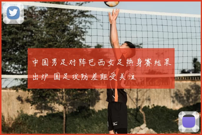 中国男足对阵巴西女足热身赛结果出炉 国足攻防差距受关注