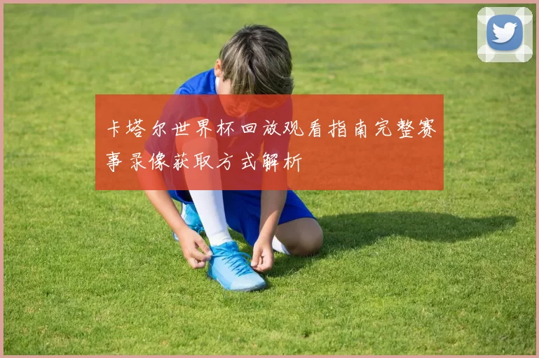 卡塔尔世界杯回放观看指南完整赛事录像获取方式解析